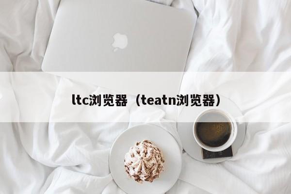 ltc浏览器（teatn浏览器）